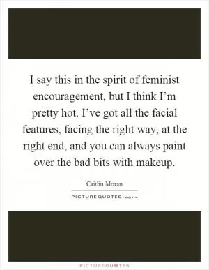 I say this in the spirit of feminist encouragement, but I think I’m pretty hot. I’ve got all the facial features, facing the right way, at the right end, and you can always paint over the bad bits with makeup Picture Quote #1