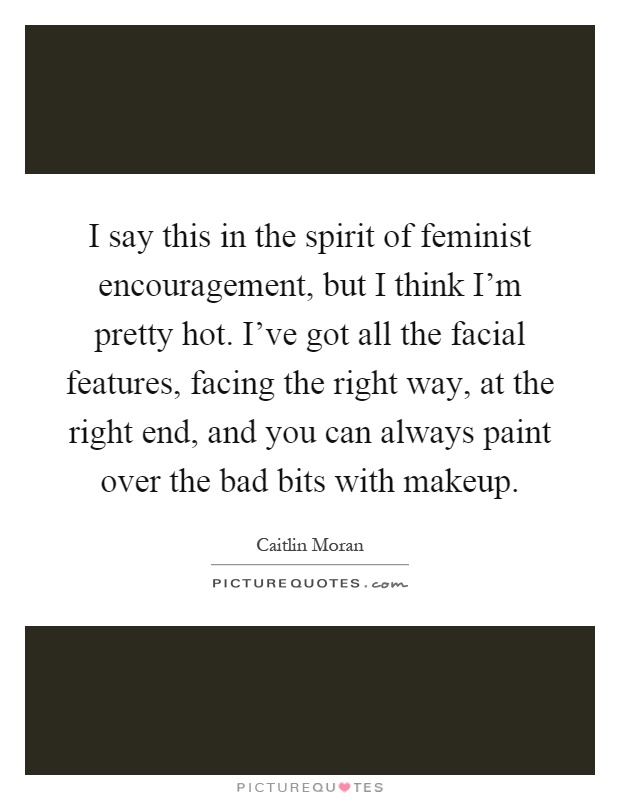 I say this in the spirit of feminist encouragement, but I think I'm pretty hot. I've got all the facial features, facing the right way, at the right end, and you can always paint over the bad bits with makeup Picture Quote #1