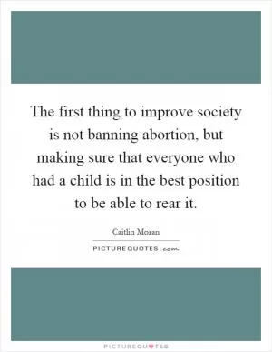 The first thing to improve society is not banning abortion, but making sure that everyone who had a child is in the best position to be able to rear it Picture Quote #1