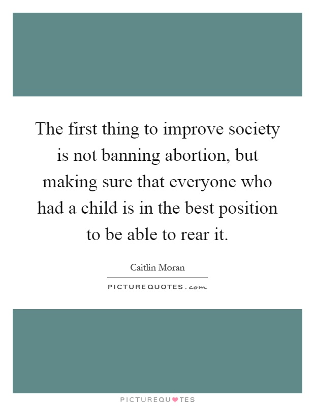 The first thing to improve society is not banning abortion, but making sure that everyone who had a child is in the best position to be able to rear it Picture Quote #1