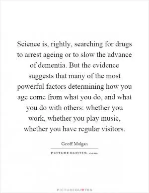 Science is, rightly, searching for drugs to arrest ageing or to slow the advance of dementia. But the evidence suggests that many of the most powerful factors determining how you age come from what you do, and what you do with others: whether you work, whether you play music, whether you have regular visitors Picture Quote #1