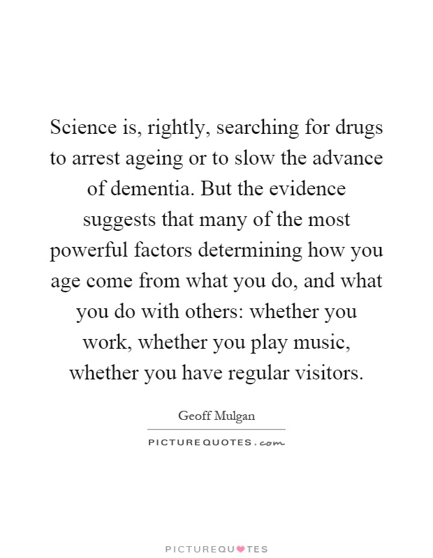 Science is, rightly, searching for drugs to arrest ageing or to slow the advance of dementia. But the evidence suggests that many of the most powerful factors determining how you age come from what you do, and what you do with others: whether you work, whether you play music, whether you have regular visitors Picture Quote #1