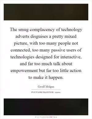 The smug complacency of technology adverts disguises a pretty mixed picture, with too many people not connected, too many passive users of technologies designed for interactive, and far too much talk about empowerment but far too little action to make it happen Picture Quote #1