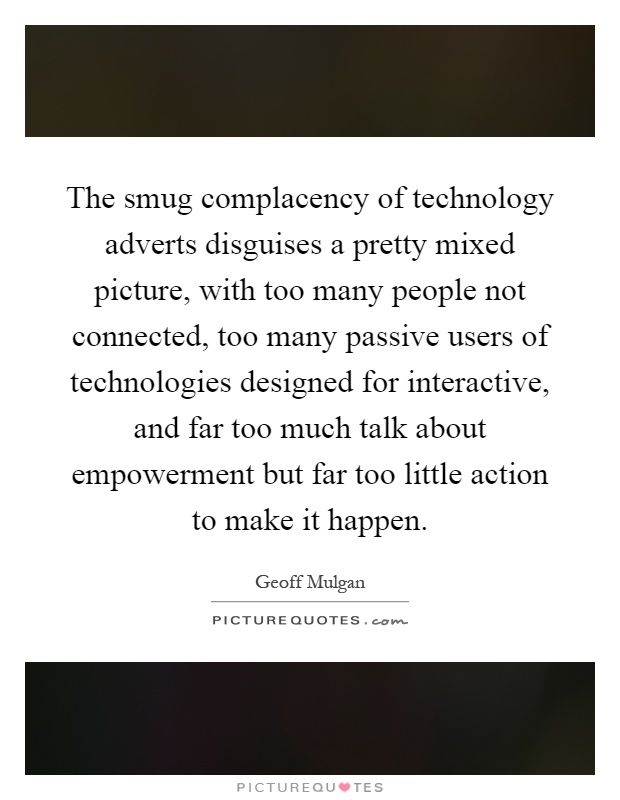 The smug complacency of technology adverts disguises a pretty mixed picture, with too many people not connected, too many passive users of technologies designed for interactive, and far too much talk about empowerment but far too little action to make it happen Picture Quote #1