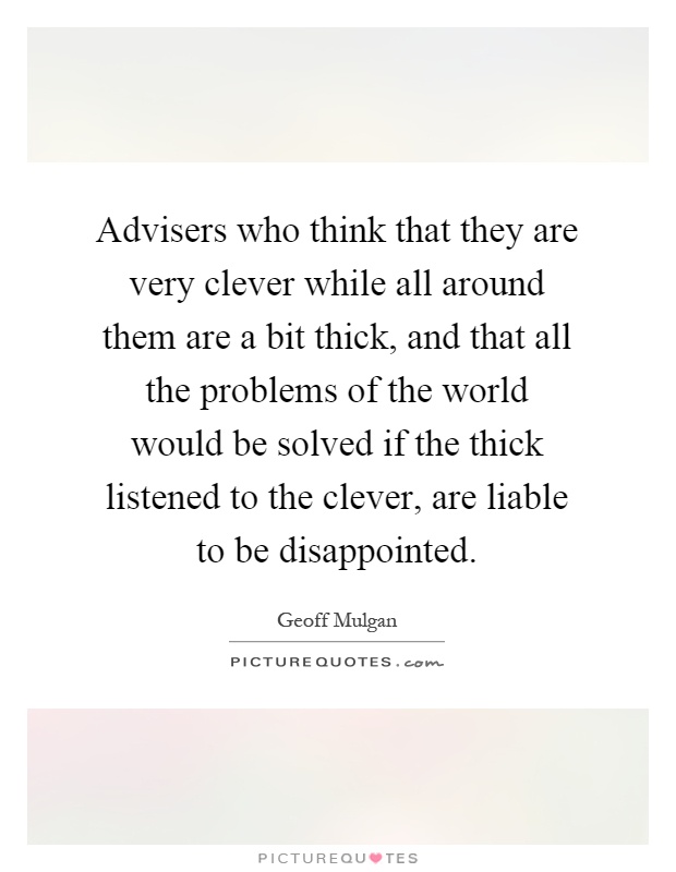 Advisers who think that they are very clever while all around them are a bit thick, and that all the problems of the world would be solved if the thick listened to the clever, are liable to be disappointed Picture Quote #1
