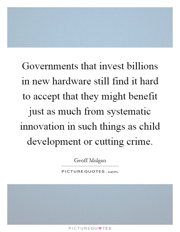 Governments that invest billions in new hardware still find it hard to accept that they might benefit just as much from systematic innovation in such things as child development or cutting crime Picture Quote #1