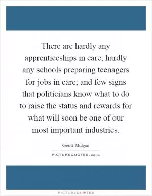 There are hardly any apprenticeships in care; hardly any schools preparing teenagers for jobs in care; and few signs that politicians know what to do to raise the status and rewards for what will soon be one of our most important industries Picture Quote #1