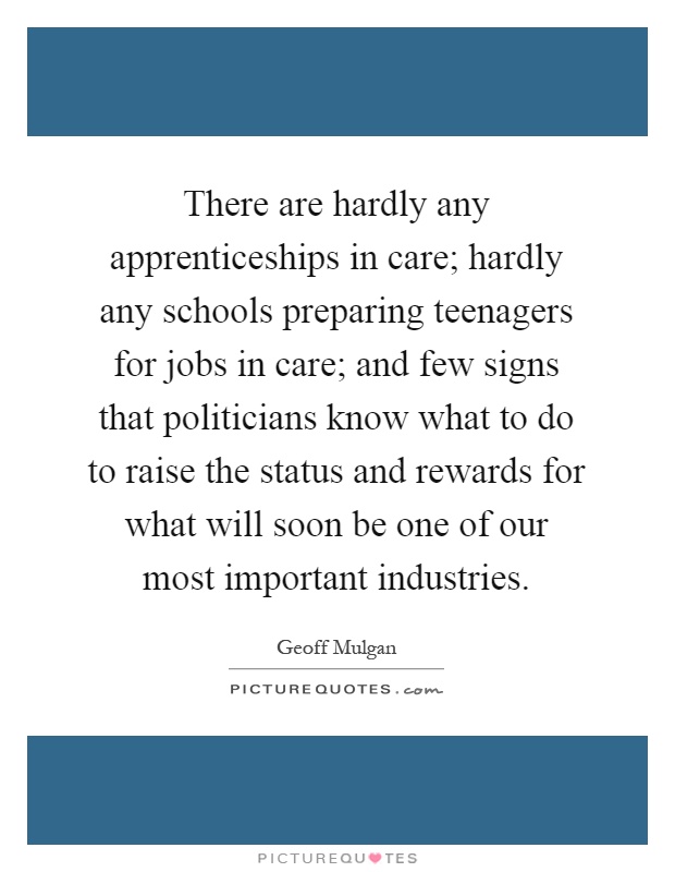 There are hardly any apprenticeships in care; hardly any schools preparing teenagers for jobs in care; and few signs that politicians know what to do to raise the status and rewards for what will soon be one of our most important industries Picture Quote #1