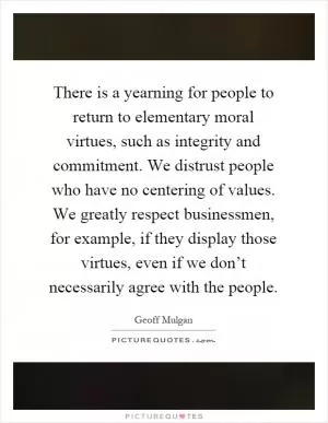 There is a yearning for people to return to elementary moral virtues, such as integrity and commitment. We distrust people who have no centering of values. We greatly respect businessmen, for example, if they display those virtues, even if we don’t necessarily agree with the people Picture Quote #1