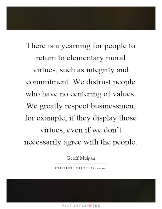 There is a yearning for people to return to elementary moral virtues, such as integrity and commitment. We distrust people who have no centering of values. We greatly respect businessmen, for example, if they display those virtues, even if we don't necessarily agree with the people Picture Quote #1