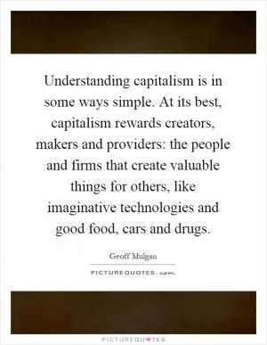 Understanding capitalism is in some ways simple. At its best, capitalism rewards creators, makers and providers: the people and firms that create valuable things for others, like imaginative technologies and good food, cars and drugs Picture Quote #1