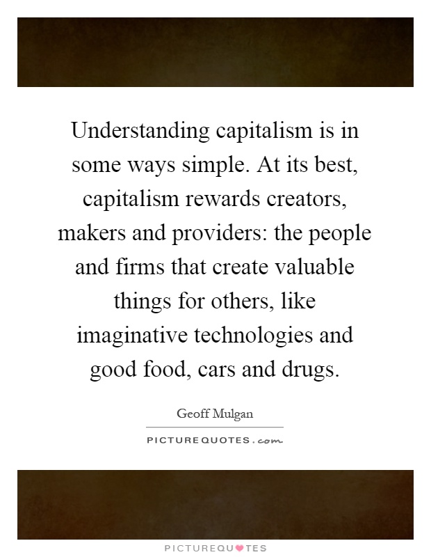 Understanding capitalism is in some ways simple. At its best, capitalism rewards creators, makers and providers: the people and firms that create valuable things for others, like imaginative technologies and good food, cars and drugs Picture Quote #1