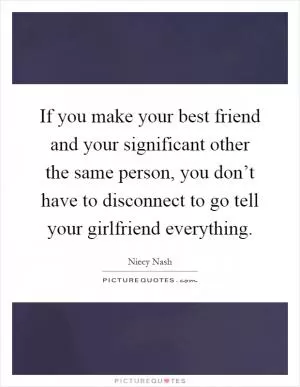 If you make your best friend and your significant other the same person, you don’t have to disconnect to go tell your girlfriend everything Picture Quote #1