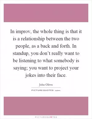 In improv, the whole thing is that it is a relationship between the two people, as a back and forth. In standup, you don’t really want to be listening to what somebody is saying; you want to project your jokes into their face Picture Quote #1