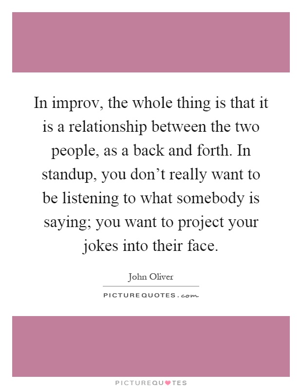 In improv, the whole thing is that it is a relationship between the two people, as a back and forth. In standup, you don't really want to be listening to what somebody is saying; you want to project your jokes into their face Picture Quote #1