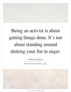 Being an activist is about getting things done. It’s not about standing around shaking your fist in anger Picture Quote #1