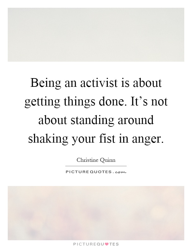 Being an activist is about getting things done. It's not about standing around shaking your fist in anger Picture Quote #1
