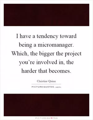 I have a tendency toward being a micromanager. Which, the bigger the project you’re involved in, the harder that becomes Picture Quote #1