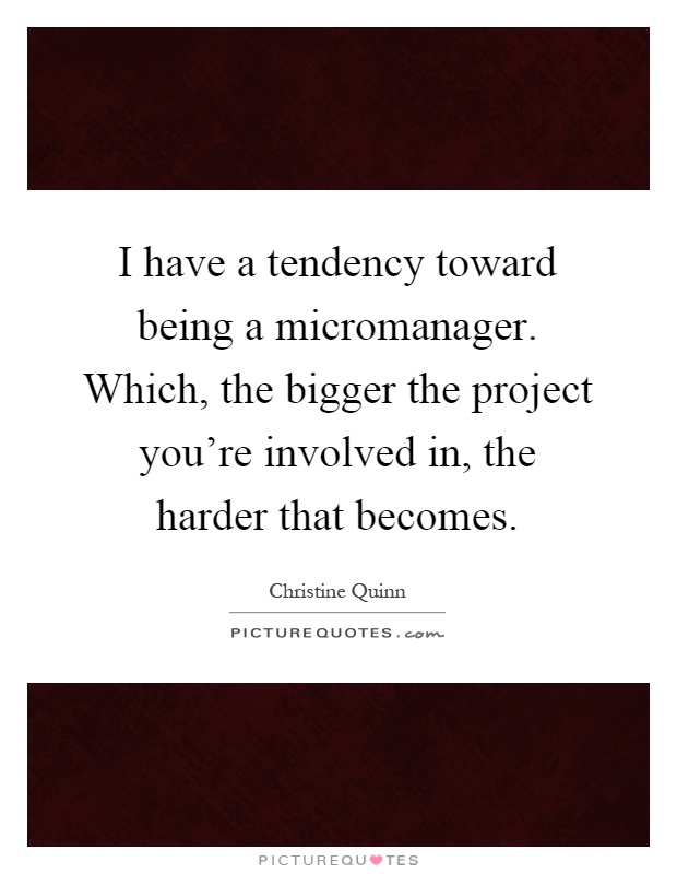 I have a tendency toward being a micromanager. Which, the bigger the project you're involved in, the harder that becomes Picture Quote #1