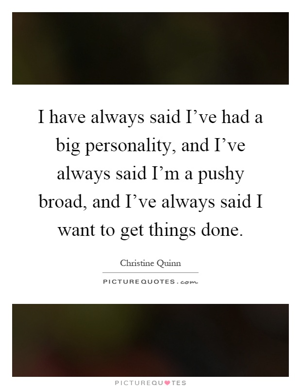 I have always said I've had a big personality, and I've always said I'm a pushy broad, and I've always said I want to get things done Picture Quote #1