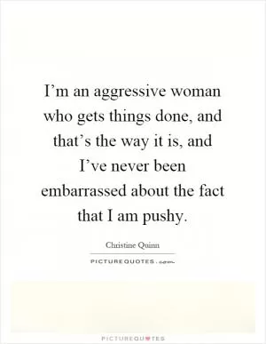 I’m an aggressive woman who gets things done, and that’s the way it is, and I’ve never been embarrassed about the fact that I am pushy Picture Quote #1