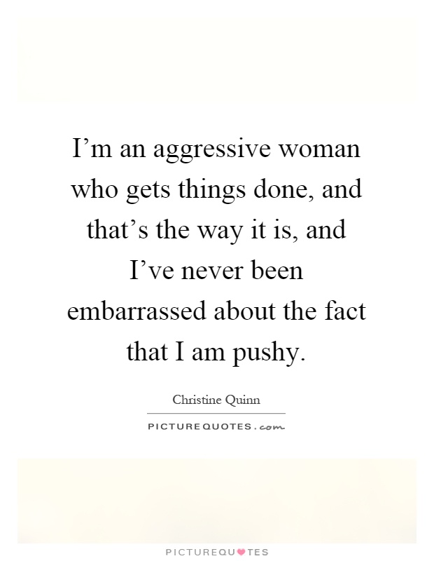 I'm an aggressive woman who gets things done, and that's the way it is, and I've never been embarrassed about the fact that I am pushy Picture Quote #1