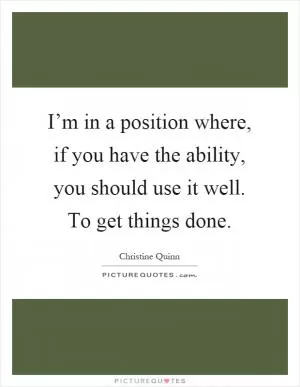 I’m in a position where, if you have the ability, you should use it well. To get things done Picture Quote #1