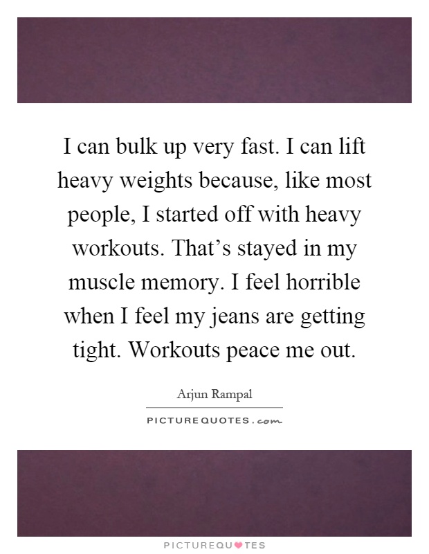 I can bulk up very fast. I can lift heavy weights because, like most people, I started off with heavy workouts. That's stayed in my muscle memory. I feel horrible when I feel my jeans are getting tight. Workouts peace me out Picture Quote #1