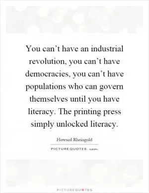 You can’t have an industrial revolution, you can’t have democracies, you can’t have populations who can govern themselves until you have literacy. The printing press simply unlocked literacy Picture Quote #1