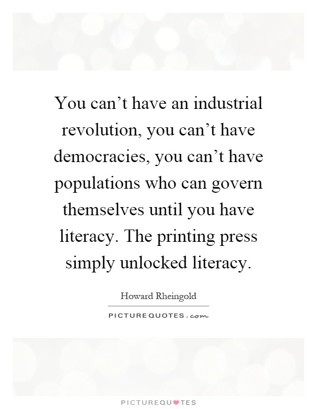 You can't have an industrial revolution, you can't have democracies, you can't have populations who can govern themselves until you have literacy. The printing press simply unlocked literacy Picture Quote #1