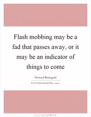 Flash mobbing may be a fad that passes away, or it may be an indicator of things to come Picture Quote #1