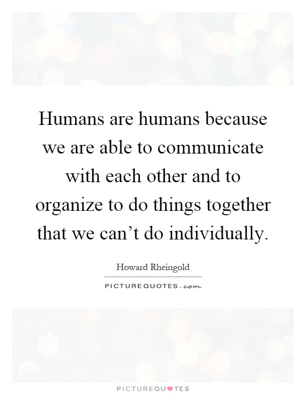 Humans are humans because we are able to communicate with each other and to organize to do things together that we can't do individually Picture Quote #1
