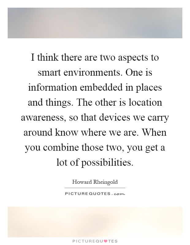 I think there are two aspects to smart environments. One is information embedded in places and things. The other is location awareness, so that devices we carry around know where we are. When you combine those two, you get a lot of possibilities Picture Quote #1