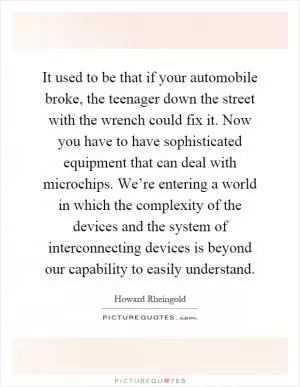 It used to be that if your automobile broke, the teenager down the street with the wrench could fix it. Now you have to have sophisticated equipment that can deal with microchips. We’re entering a world in which the complexity of the devices and the system of interconnecting devices is beyond our capability to easily understand Picture Quote #1