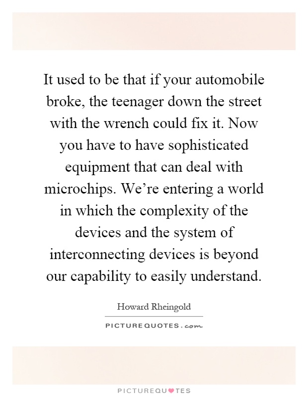 It used to be that if your automobile broke, the teenager down the street with the wrench could fix it. Now you have to have sophisticated equipment that can deal with microchips. We're entering a world in which the complexity of the devices and the system of interconnecting devices is beyond our capability to easily understand Picture Quote #1
