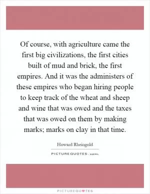 Of course, with agriculture came the first big civilizations, the first cities built of mud and brick, the first empires. And it was the administers of these empires who began hiring people to keep track of the wheat and sheep and wine that was owed and the taxes that was owed on them by making marks; marks on clay in that time Picture Quote #1