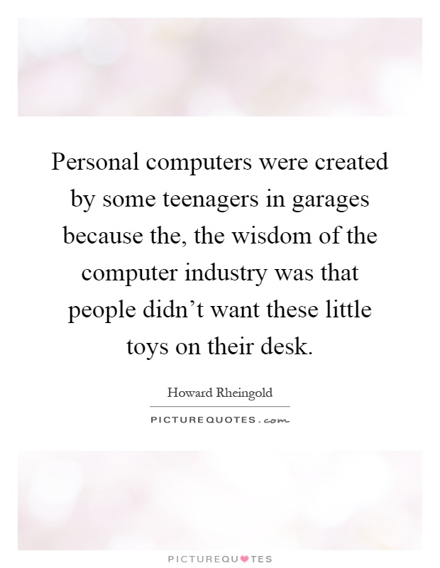 Personal computers were created by some teenagers in garages because the, the wisdom of the computer industry was that people didn't want these little toys on their desk Picture Quote #1