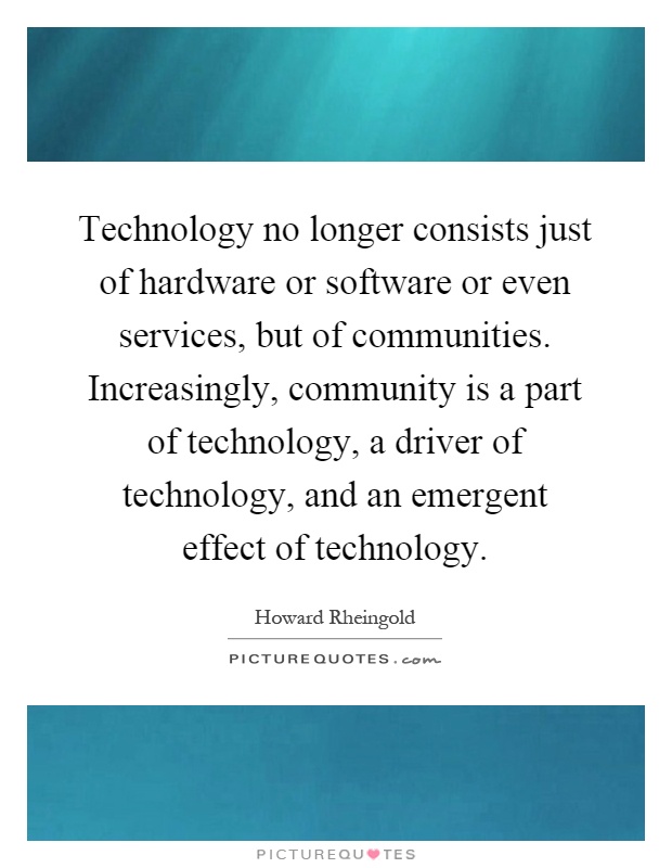 Technology no longer consists just of hardware or software or even services, but of communities. Increasingly, community is a part of technology, a driver of technology, and an emergent effect of technology Picture Quote #1