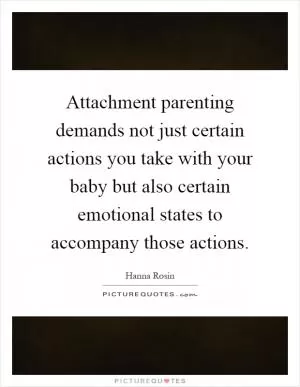 Attachment parenting demands not just certain actions you take with your baby but also certain emotional states to accompany those actions Picture Quote #1