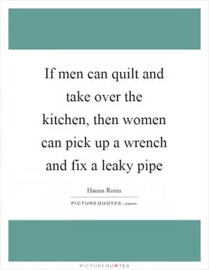 If men can quilt and take over the kitchen, then women can pick up a wrench and fix a leaky pipe Picture Quote #1
