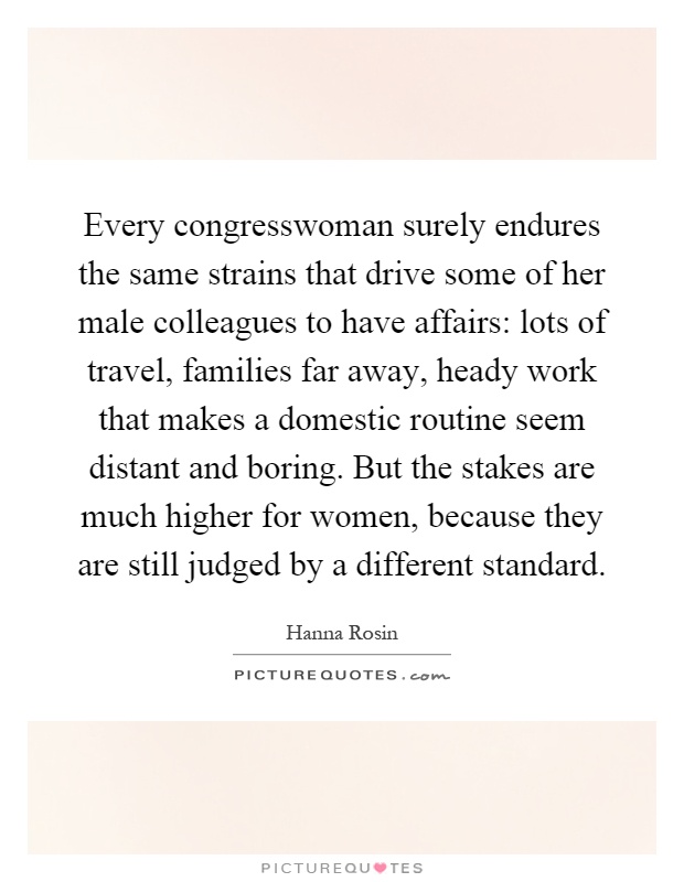 Every congresswoman surely endures the same strains that drive some of her male colleagues to have affairs: lots of travel, families far away, heady work that makes a domestic routine seem distant and boring. But the stakes are much higher for women, because they are still judged by a different standard Picture Quote #1