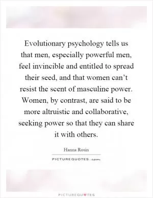 Evolutionary psychology tells us that men, especially powerful men, feel invincible and entitled to spread their seed, and that women can’t resist the scent of masculine power. Women, by contrast, are said to be more altruistic and collaborative, seeking power so that they can share it with others Picture Quote #1