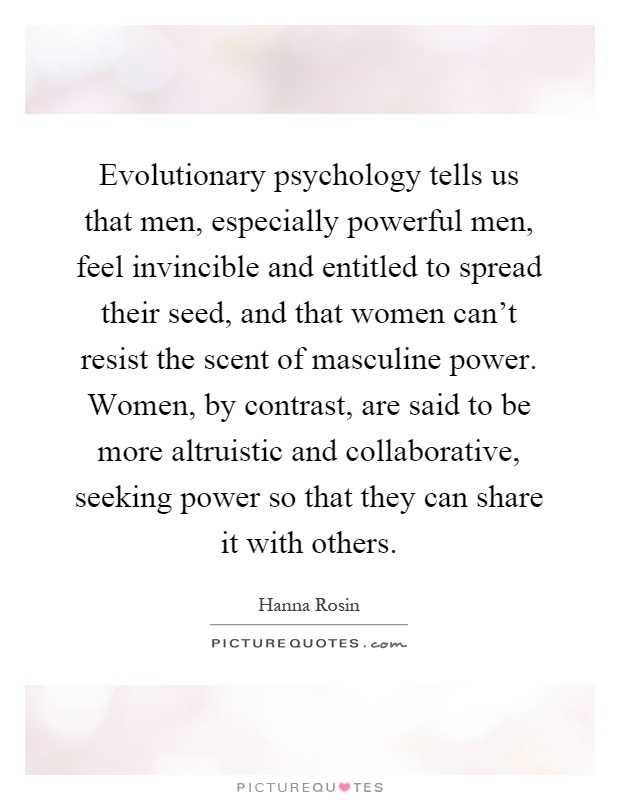 Evolutionary psychology tells us that men, especially powerful men, feel invincible and entitled to spread their seed, and that women can't resist the scent of masculine power. Women, by contrast, are said to be more altruistic and collaborative, seeking power so that they can share it with others Picture Quote #1