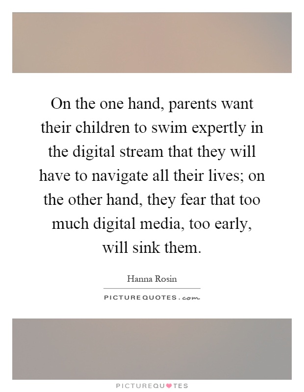 On the one hand, parents want their children to swim expertly in the digital stream that they will have to navigate all their lives; on the other hand, they fear that too much digital media, too early, will sink them Picture Quote #1