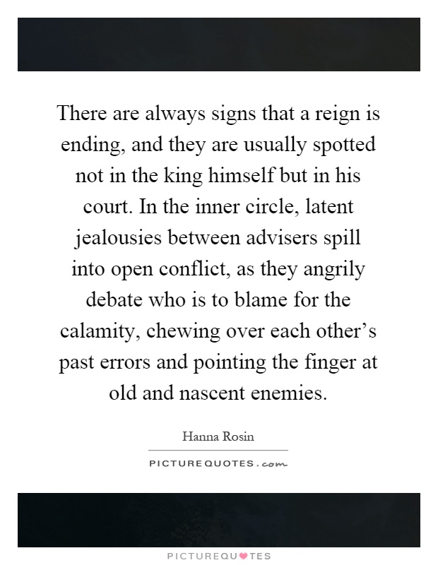 There are always signs that a reign is ending, and they are usually spotted not in the king himself but in his court. In the inner circle, latent jealousies between advisers spill into open conflict, as they angrily debate who is to blame for the calamity, chewing over each other's past errors and pointing the finger at old and nascent enemies Picture Quote #1