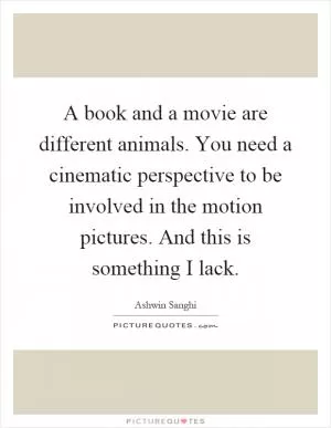 A book and a movie are different animals. You need a cinematic perspective to be involved in the motion pictures. And this is something I lack Picture Quote #1