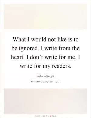 What I would not like is to be ignored. I write from the heart. I don’t write for me. I write for my readers Picture Quote #1