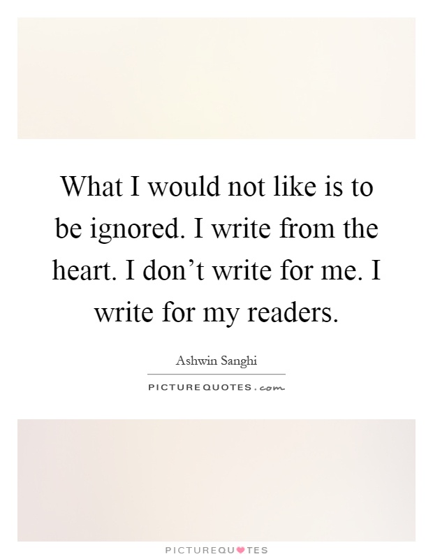 What I would not like is to be ignored. I write from the heart. I don't write for me. I write for my readers Picture Quote #1