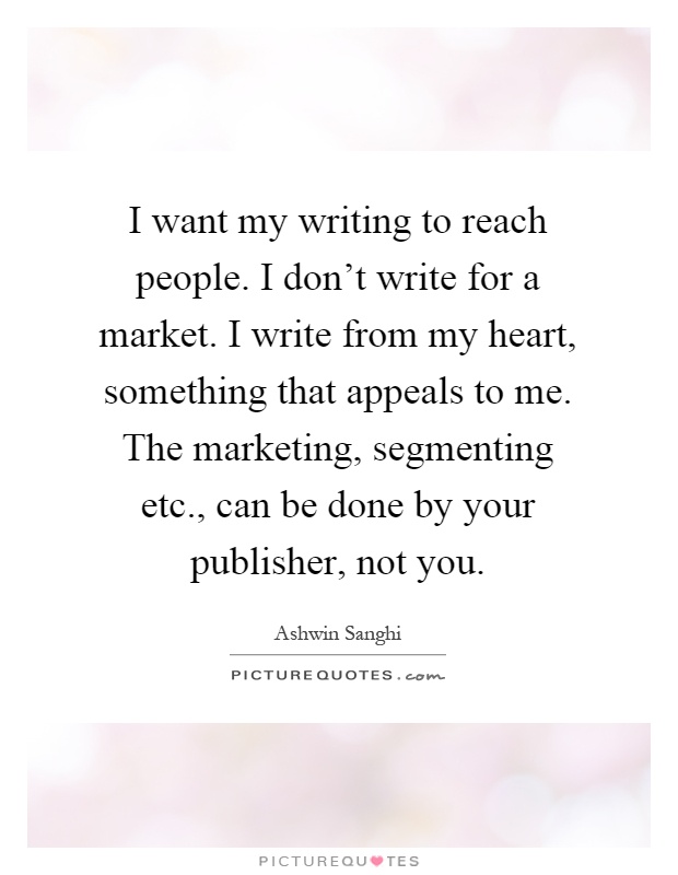 I want my writing to reach people. I don't write for a market. I write from my heart, something that appeals to me. The marketing, segmenting etc., can be done by your publisher, not you Picture Quote #1
