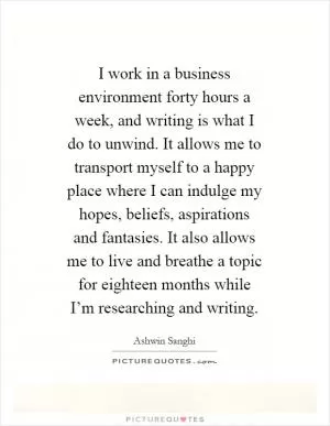 I work in a business environment forty hours a week, and writing is what I do to unwind. It allows me to transport myself to a happy place where I can indulge my hopes, beliefs, aspirations and fantasies. It also allows me to live and breathe a topic for eighteen months while I’m researching and writing Picture Quote #1